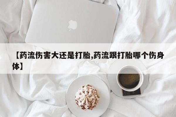 堕胎药在线购买【药流伤害大还是打胎,药流跟打胎哪个伤身体】