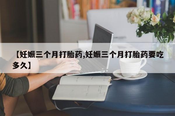 堕胎药在线购买【妊娠三个月打胎药,妊娠三个月打胎药要吃多久】