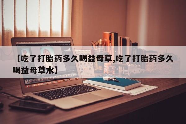 堕胎药在线购买【吃了打胎药多久喝益母草,吃了打胎药多久喝益母草水】