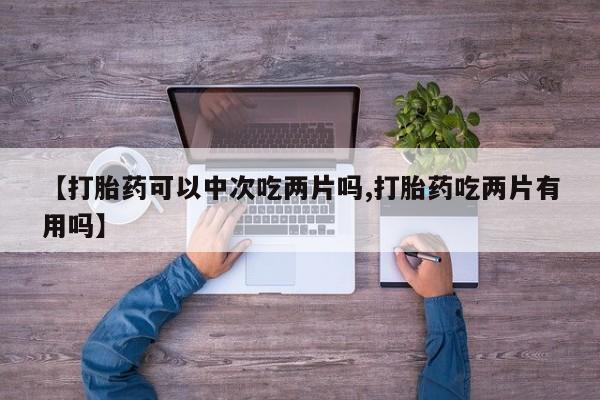 堕胎药在线购买【打胎药可以中次吃两片吗,打胎药吃两片有用吗】