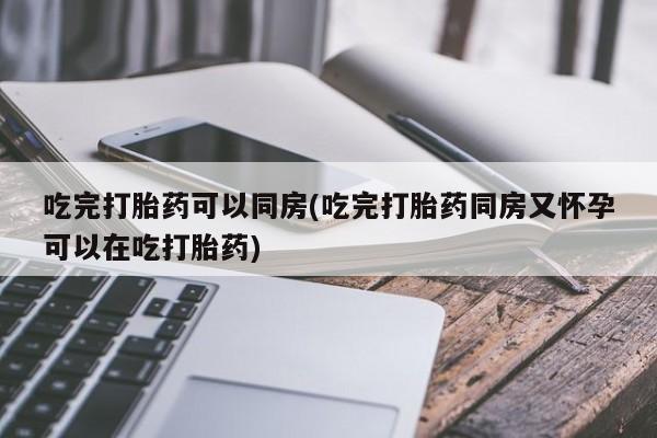 堕胎药在线购买吃完打胎药可以同房(吃完打胎药同房又怀孕可以在吃打胎药)
