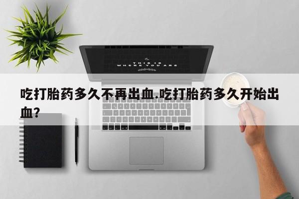 堕胎药在线购买吃打胎药多久不再出血.吃打胎药多久开始出血？