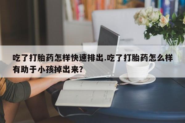 堕胎药在线购买吃了打胎药怎样快速排出.吃了打胎药怎么样有助于小孩掉出来？
