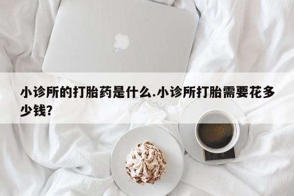 堕胎药在线购买小诊所的打胎药是什么.小诊所打胎需要花多少钱？