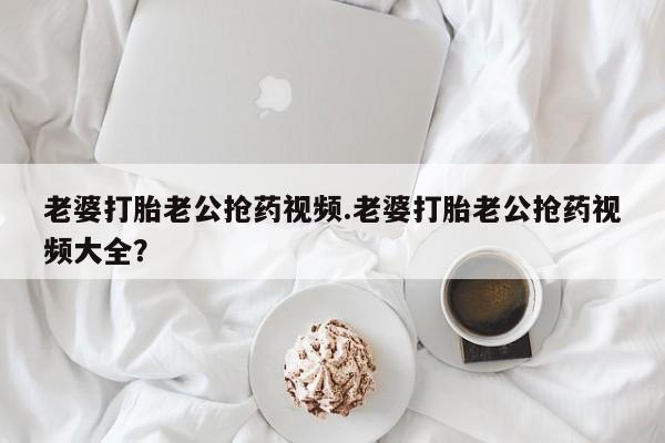 堕胎药在线购买老婆打胎老公抢药视频.老婆打胎老公抢药视频大全？
