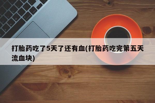 堕胎药在线购买打胎药吃了5天了还有血(打胎药吃完第五天流血块)