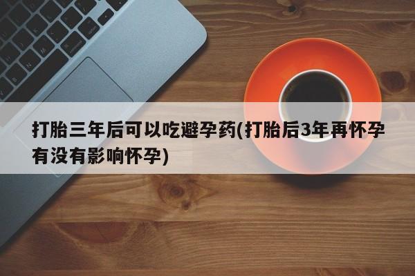 堕胎药在线购买打胎三年后可以吃避孕药(打胎后3年再怀孕有没有影响怀孕)