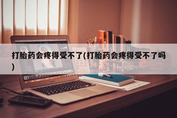 堕胎药在线购买打胎药会疼得受不了(打胎药会疼得受不了吗)