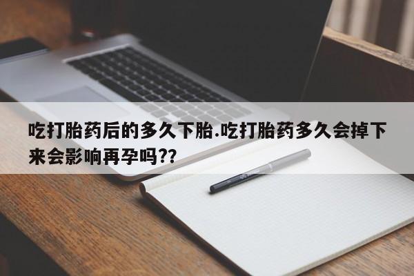 堕胎药在线购买吃打胎药后的多久下胎.吃打胎药多久会掉下来会影响再孕吗?？