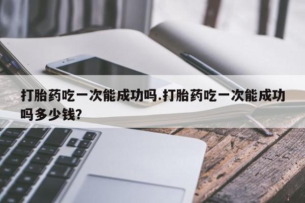堕胎药在线购买打胎药吃一次能成功吗.打胎药吃一次能成功吗多少钱？