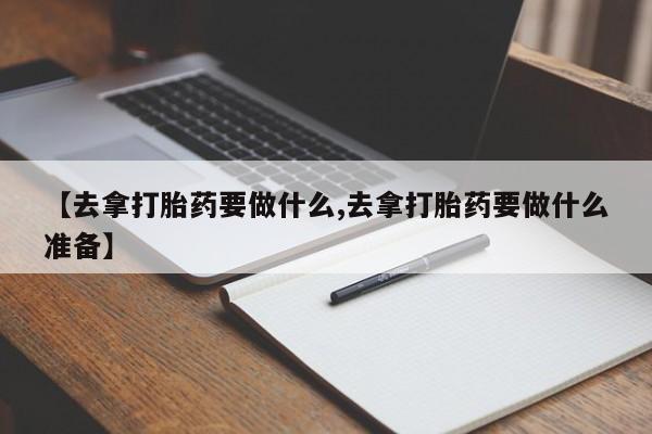 堕胎药在线购买【去拿打胎药要做什么,去拿打胎药要做什么准备】