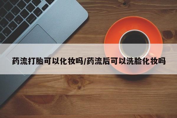 堕胎药在线购买药流打胎可以化妆吗/药流后可以洗脸化妆吗