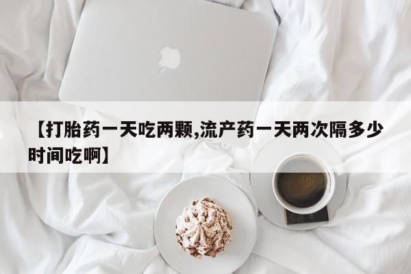 堕胎药在线购买【打胎药一天吃两颗,流产药一天两次隔多少时间吃啊】