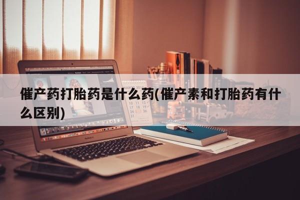 堕胎药在线购买催产药打胎药是什么药(催产素和打胎药有什么区别)