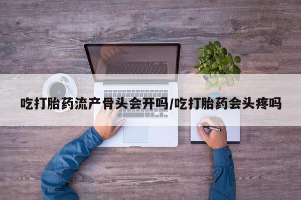 堕胎药在线购买吃打胎药流产骨头会开吗/吃打胎药会头疼吗