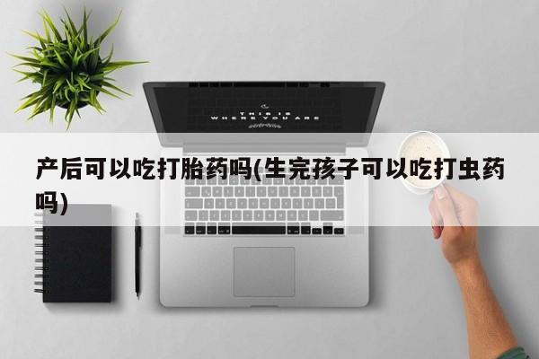 堕胎药在线购买产后可以吃打胎药吗(生完孩子可以吃打虫药吗)