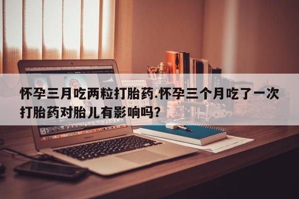堕胎药在线购买怀孕三月吃两粒打胎药.怀孕三个月吃了一次打胎药对胎儿有影响吗？