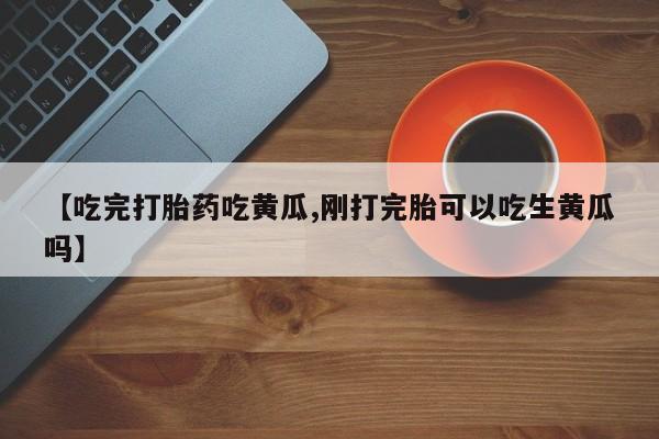 堕胎药在线购买【吃完打胎药吃黄瓜,刚打完胎可以吃生黄瓜吗】