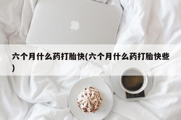 堕胎药在线购买六个月什么药打胎快(六个月什么药打胎快些)