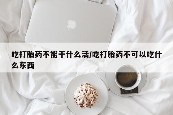 堕胎药在线购买吃打胎药不能干什么活/吃打胎药不可以吃什么东西