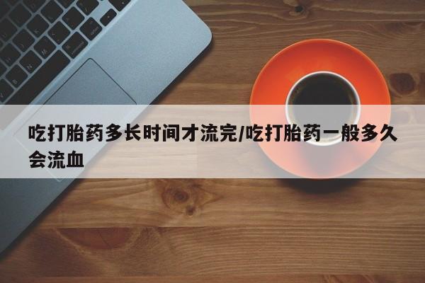 堕胎药在线购买吃打胎药多长时间才流完/吃打胎药一般多久会流血