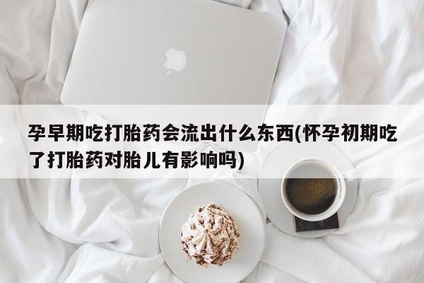 堕胎药在线购买孕早期吃打胎药会流出什么东西(怀孕初期吃了打胎药对胎儿有影响吗)