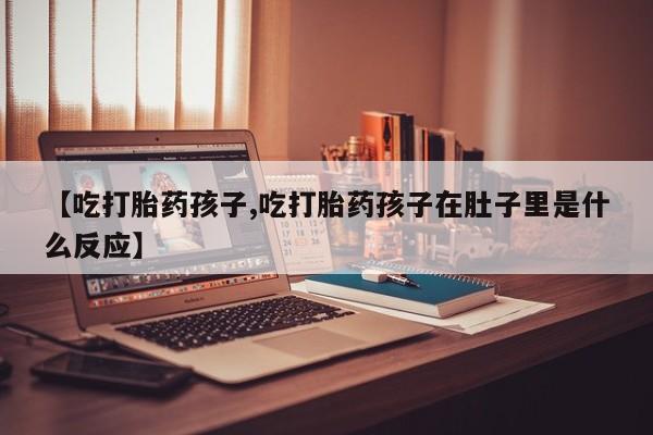 堕胎药在线购买【吃打胎药孩子,吃打胎药孩子在肚子里是什么反应】