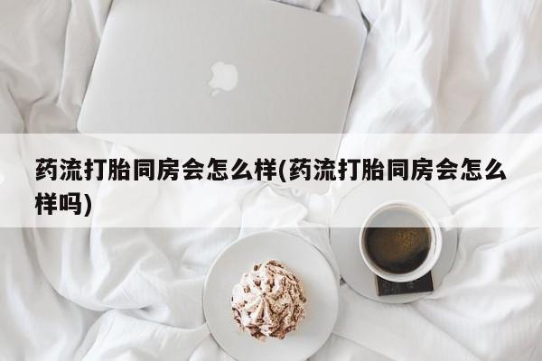堕胎药在线购买药流打胎同房会怎么样(药流打胎同房会怎么样吗)