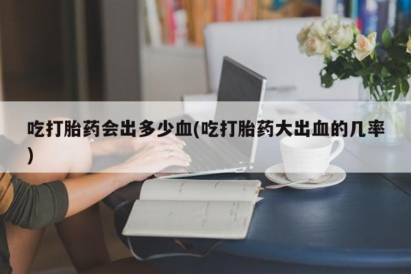 堕胎药在线购买吃打胎药会出多少血(吃打胎药大出血的几率)