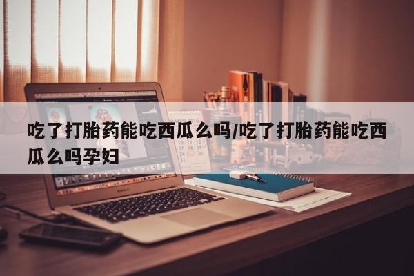 堕胎药在线购买吃了打胎药能吃西瓜么吗/吃了打胎药能吃西瓜么吗孕妇