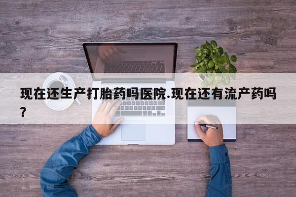 堕胎药在线购买现在还生产打胎药吗医院.现在还有流产药吗？