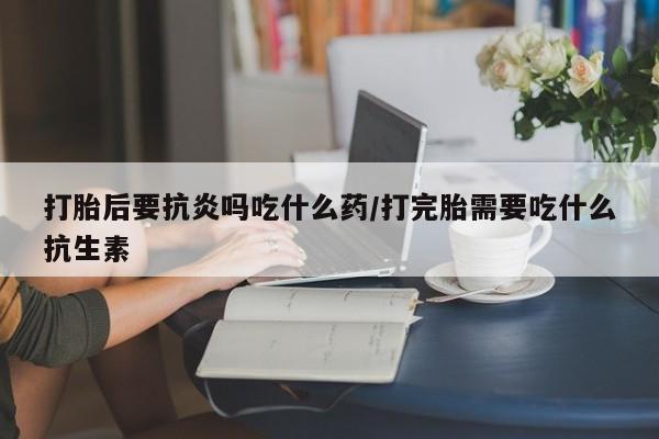 堕胎药在线购买打胎后要抗炎吗吃什么药/打完胎需要吃什么抗生素