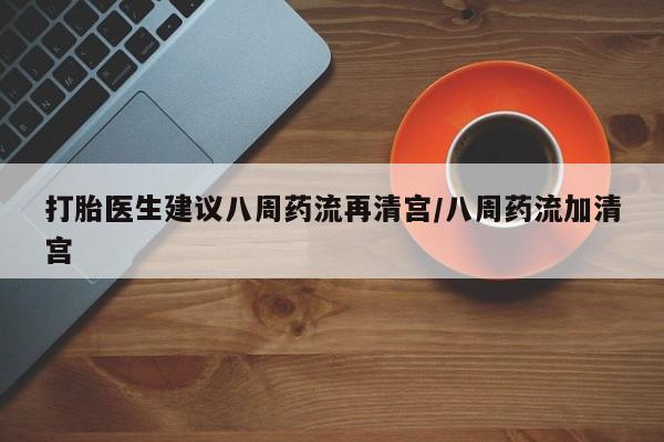 堕胎药在线购买打胎医生建议八周药流再清宫/八周药流加清宫