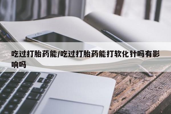 堕胎药在线购买吃过打胎药能/吃过打胎药能打软化针吗有影响吗