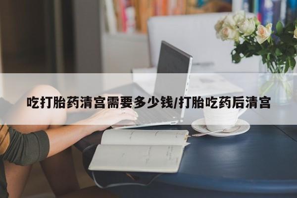 堕胎药在线购买吃打胎药清宫需要多少钱/打胎吃药后清宫