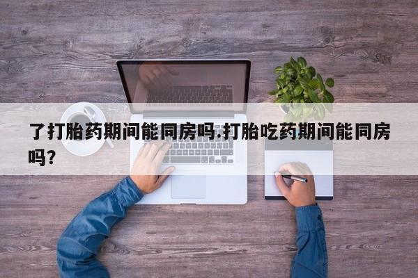 堕胎药在线购买了打胎药期间能同房吗.打胎吃药期间能同房吗？