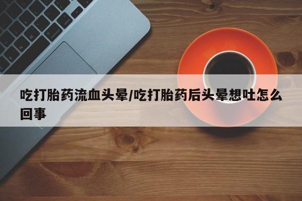 堕胎药在线购买吃打胎药流血头晕/吃打胎药后头晕想吐怎么回事