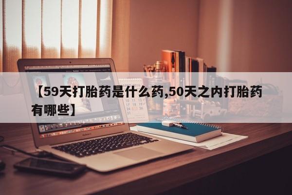 堕胎药在线购买【59天打胎药是什么药,50天之内打胎药有哪些】