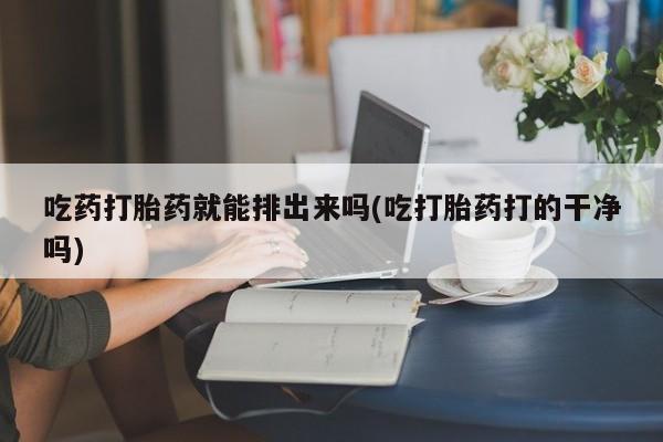 堕胎药在线购买吃药打胎药就能排出来吗(吃打胎药打的干净吗)