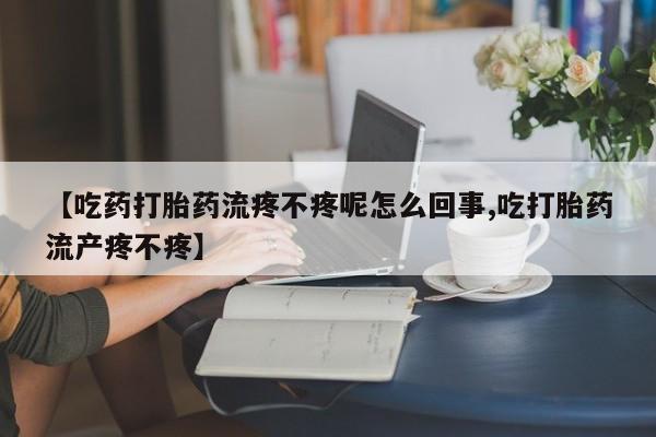 堕胎药在线购买【吃药打胎药流疼不疼呢怎么回事,吃打胎药流产疼不疼】