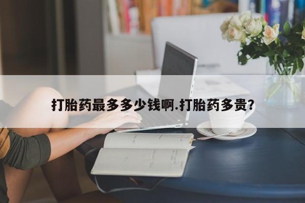 堕胎药在线购买打胎药最多多少钱啊.打胎药多贵？