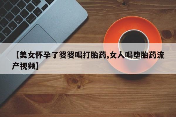 堕胎药在线购买【美女怀孕了婆婆喝打胎药,女人喝堕胎药流产视频】