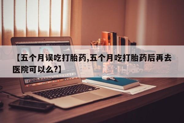 堕胎药在线购买【五个月误吃打胎药,五个月吃打胎药后再去医院可以么?】