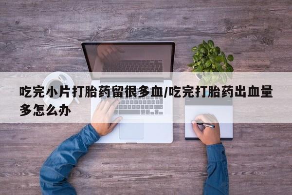 堕胎药在线购买吃完小片打胎药留很多血/吃完打胎药出血量多怎么办