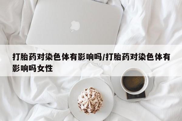 堕胎药在线购买打胎药对染色体有影响吗/打胎药对染色体有影响吗女性