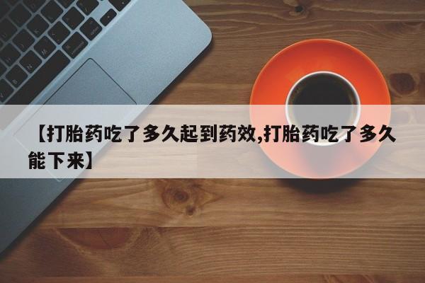 堕胎药在线购买【打胎药吃了多久起到药效,打胎药吃了多久能下来】