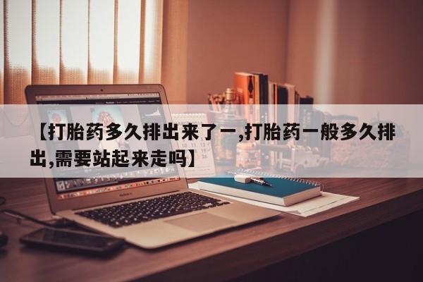 堕胎药在线购买【打胎药多久排出来了一,打胎药一般多久排出,需要站起来走吗】