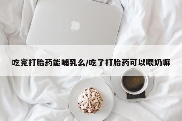 堕胎药在线购买吃完打胎药能哺乳么/吃了打胎药可以喂奶嘛