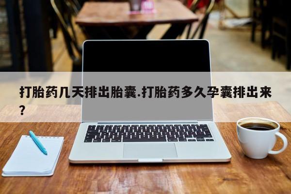堕胎药在线购买打胎药几天排出胎囊.打胎药多久孕囊排出来？