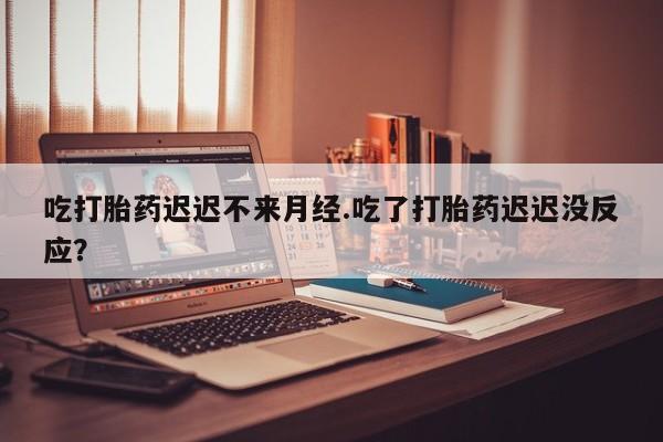 堕胎药在线购买吃打胎药迟迟不来月经.吃了打胎药迟迟没反应？